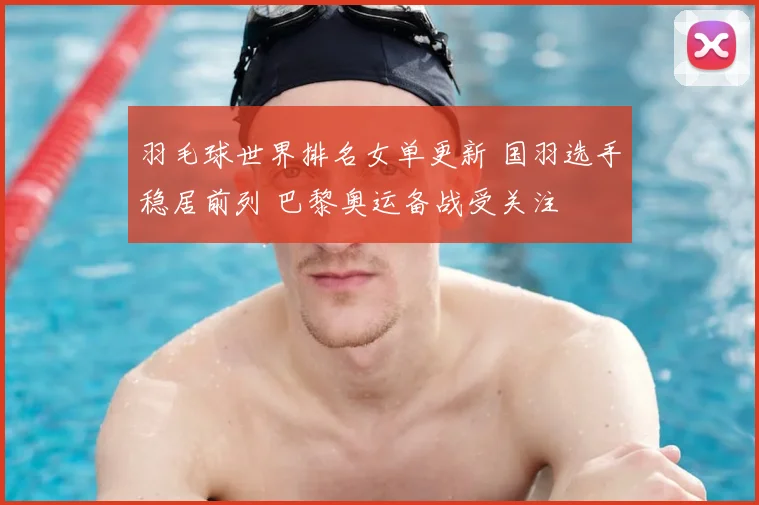 羽毛球世界排名女单更新 国羽选手稳居前列 巴黎奥运备战受关注