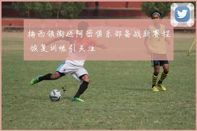 梅西领衔迈阿密俱乐部备战新赛程 恢复训练引关注