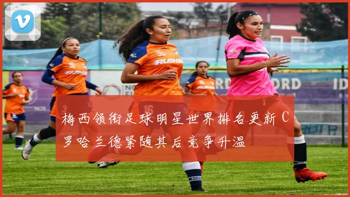 梅西领衔足球明星世界排名更新 C罗哈兰德紧随其后竞争升温