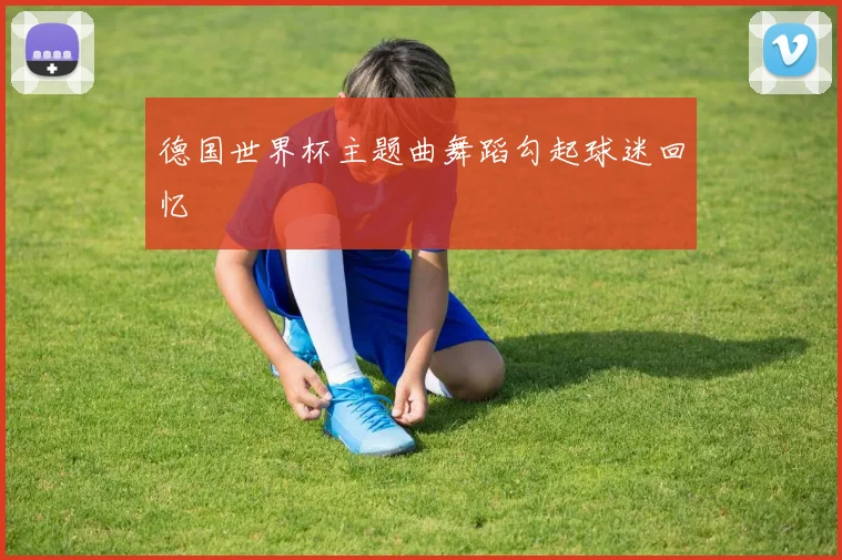德国世界杯主题曲舞蹈勾起球迷回忆