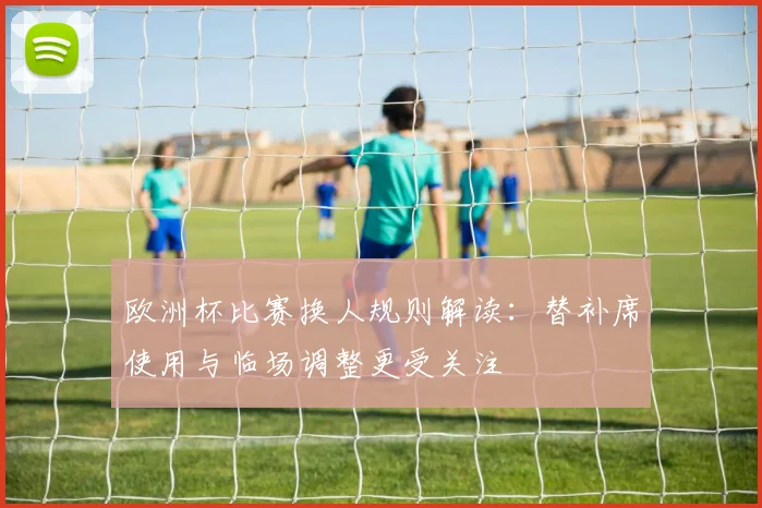 欧洲杯比赛换人规则解读：替补席使用与临场调整更受关注