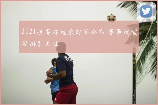 2021世界杯结束时间公布 赛事收官安排引关注