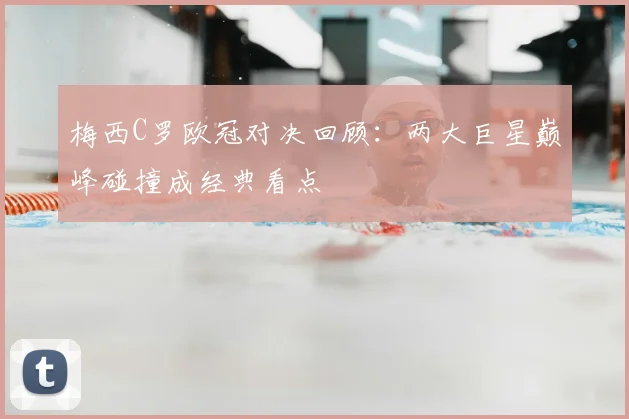 梅西C罗欧冠对决回顾:两大巨星巅峰碰撞成经典看点