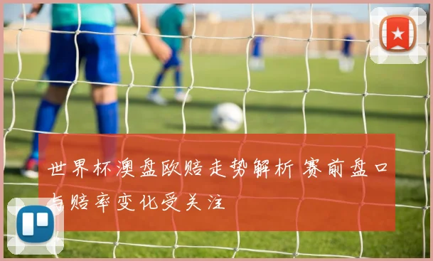 世界杯澳盘欧赔走势解析 赛前盘口与赔率变化受关注